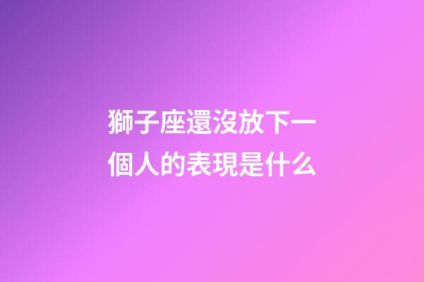 獅子座還沒放下一個人的表現是什么-第1張-星座運勢-玄機派