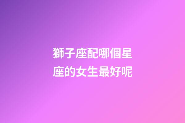 獅子座配哪個星座的女生最好呢-第1張-星座運勢-玄機派