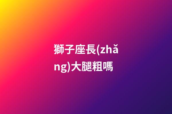 獅子座長(zhǎng)大腿粗嗎-第1張-星座運(yùn)勢(shì)-玄機(jī)派