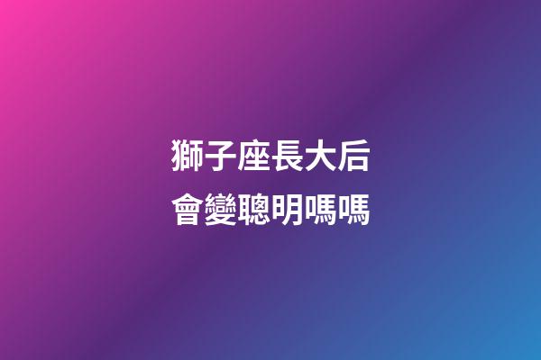 獅子座長大后會變聰明嗎嗎-第1張-星座運(yùn)勢-玄機(jī)派