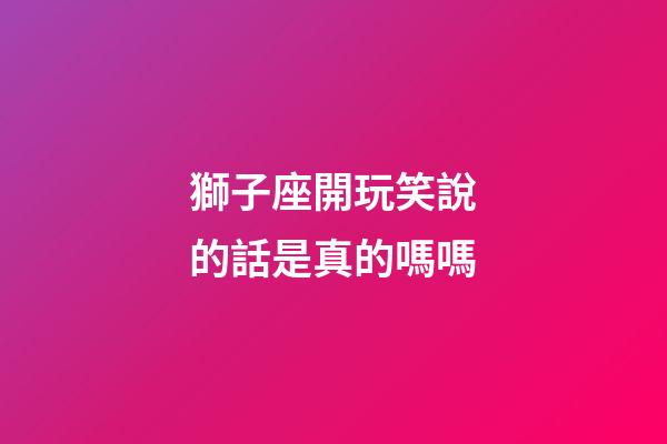 獅子座開玩笑說的話是真的嗎嗎-第1張-星座運勢-玄機派
