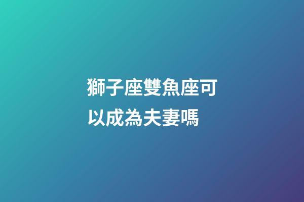 獅子座雙魚座可以成為夫妻嗎-第1張-星座運勢-玄機派