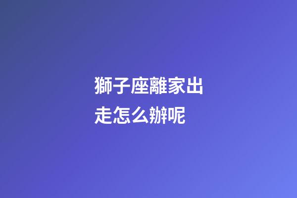 獅子座離家出走怎么辦呢-第1張-星座運勢-玄機派