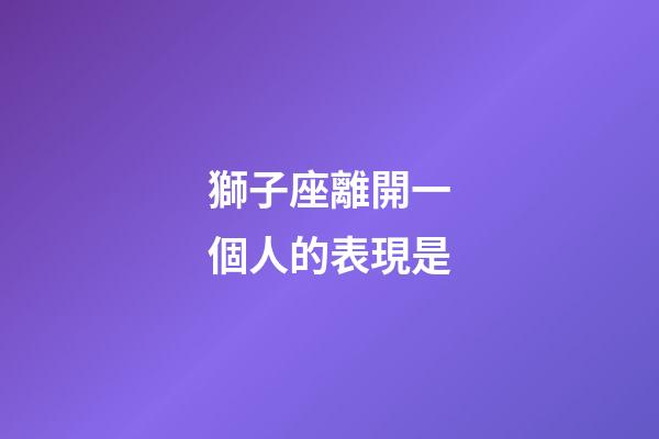 獅子座離開一個人的表現是-第1張-星座運勢-玄機派