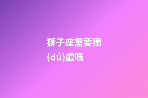獅子座需要獨(dú)處嗎-第1張-星座運(yùn)勢(shì)-玄機(jī)派