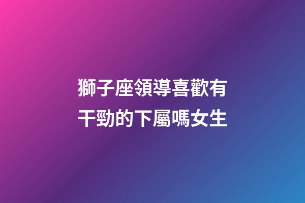 獅子座領導喜歡有干勁的下屬嗎女生-第1張-星座運勢-玄機派