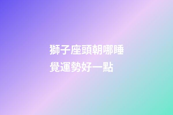 獅子座頭朝哪睡覺運勢好一點-第1張-星座運勢-玄機派