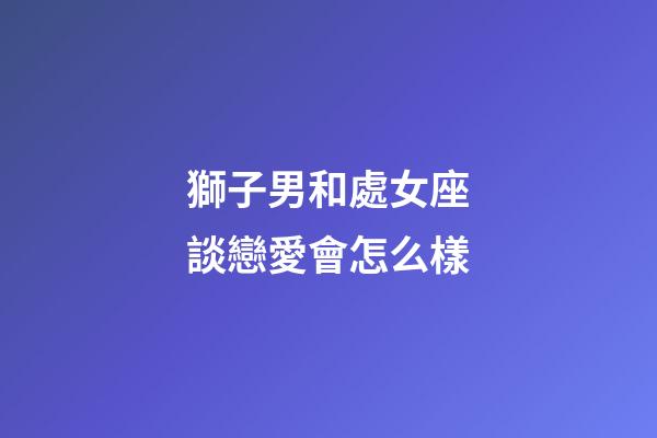 獅子男和處女座談戀愛會怎么樣-第1張-星座運勢-玄機派