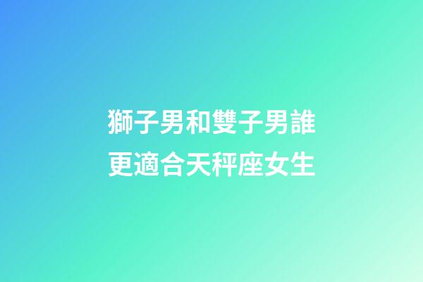 獅子男和雙子男誰更適合天秤座女生-第1張-星座運勢-玄機派