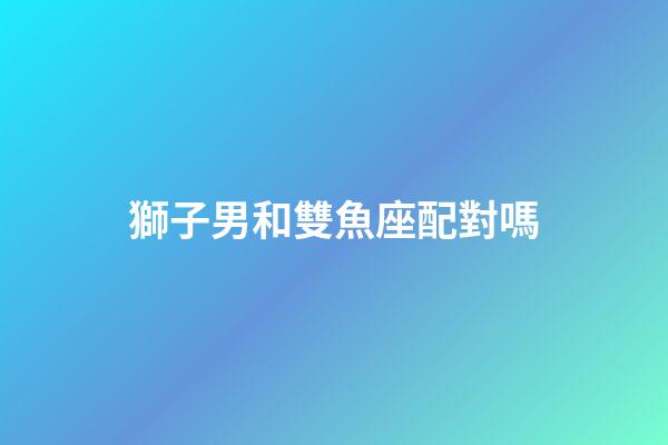 獅子男和雙魚座配對嗎-第1張-星座運勢-玄機派