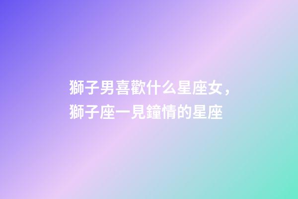 獅子男喜歡什么星座女，獅子座一見鐘情的星座-第1張-觀點(diǎn)-玄機(jī)派