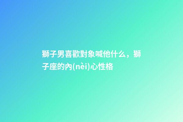 獅子男喜歡對象喊他什么，獅子座的內(nèi)心性格-第1張-觀點(diǎn)-玄機(jī)派
