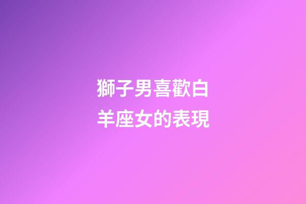 獅子男喜歡白羊座女的表現-第1張-星座運勢-玄機派