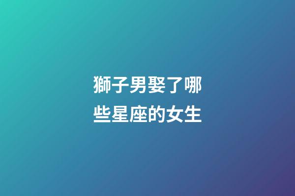 獅子男娶了哪些星座的女生-第1張-星座運勢-玄機派