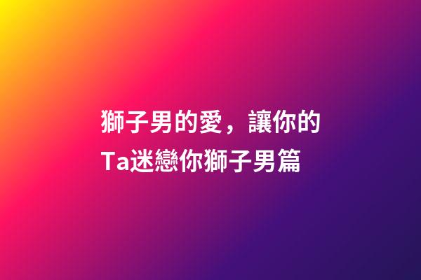 獅子男的愛，讓你的Ta迷戀你獅子男篇(一)-第1張-觀點-玄機派