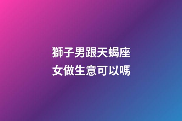 獅子男跟天蝎座女做生意可以嗎-第1張-星座運勢-玄機派