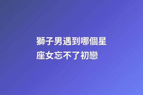 獅子男遇到哪個星座女忘不了初戀-第1張-星座運勢-玄機派