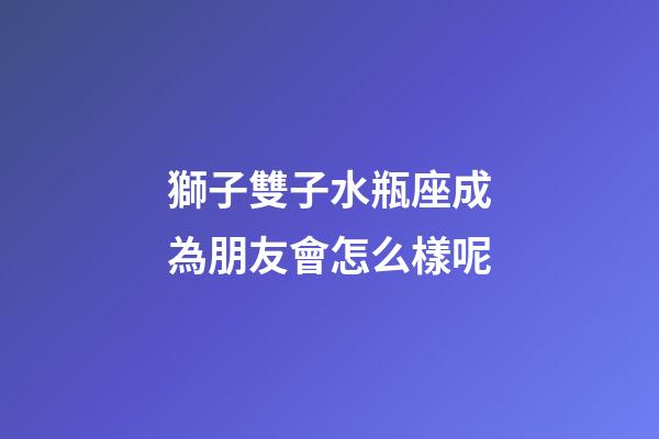 獅子雙子水瓶座成為朋友會怎么樣呢-第1張-星座運勢-玄機派