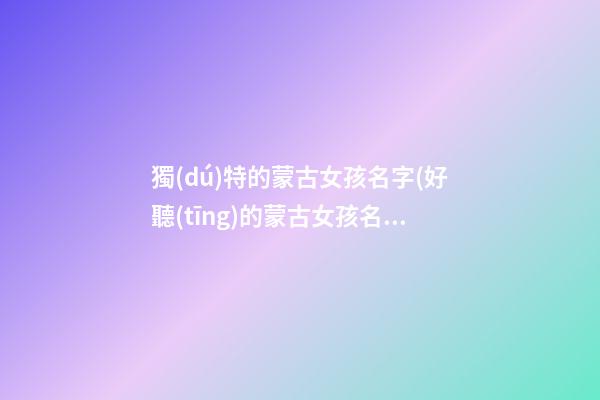 獨(dú)特的蒙古女孩名字(好聽(tīng)的蒙古女孩名字大全)