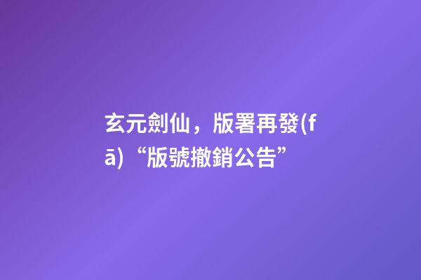 玄元劍仙，版署再發(fā)“版號撤銷公告”-第1張-觀點-玄機派