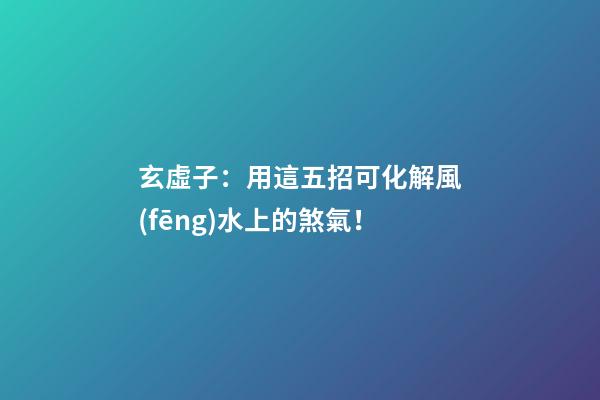 玄虛子：用這五招可化解風(fēng)水上的煞氣！