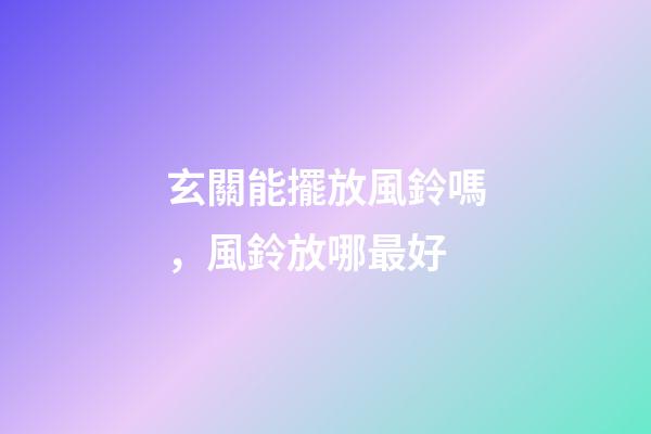 玄關能擺放風鈴嗎，風鈴放哪最好