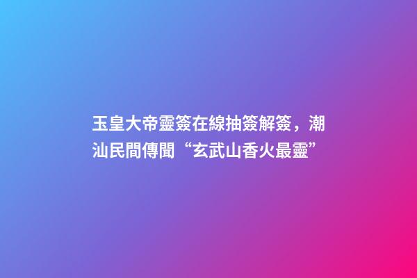 玉皇大帝靈簽在線抽簽解簽，潮汕民間傳聞“玄武山香火最靈”-第1張-觀點-玄機派