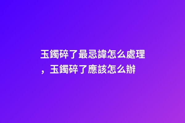 玉鐲碎了最忌諱怎么處理，玉鐲碎了應該怎么辦
