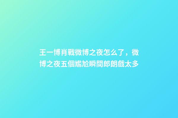 王一博肖戰微博之夜怎么了，微博之夜五個尷尬瞬間郎朗戲太多-第1張-觀點-玄機派