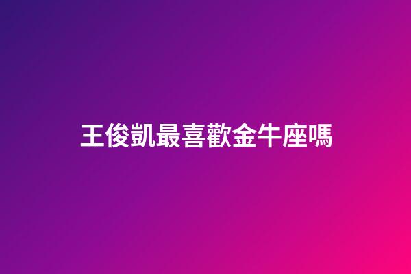 王俊凱最喜歡金牛座嗎-第1張-星座運勢-玄機派