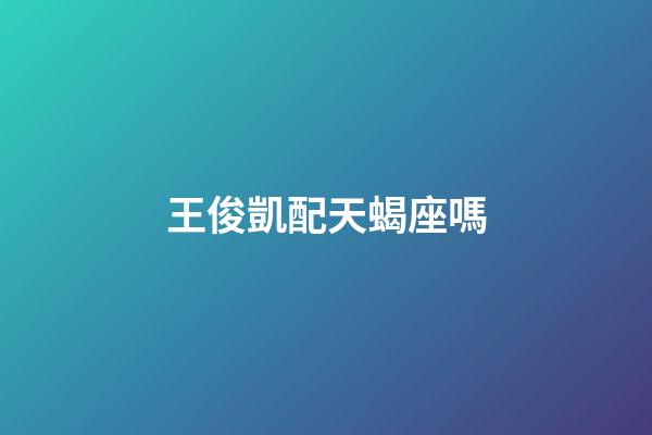王俊凱配天蝎座嗎-第1張-星座運勢-玄機派
