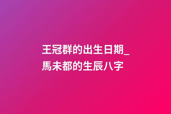 王冠群的出生日期_馬未都的生辰八字