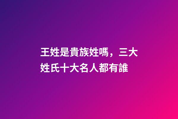 王姓是貴族姓嗎，三大姓氏十大名人都有誰-第1張-觀點-玄機派