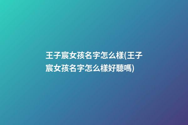 王子宸女孩名字怎么樣(王子宸女孩名字怎么樣好聽嗎)