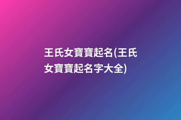王氏女寶寶起名(王氏女寶寶起名字大全)