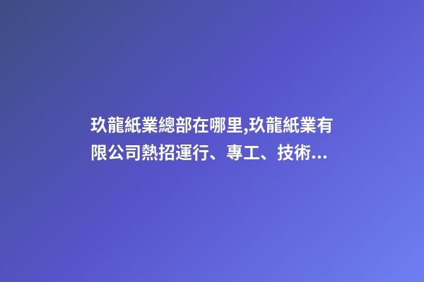玖龍紙業總部在哪里,玖龍紙業(湖北)有限公司熱招運行、專工、技術員等多崗!-第1張-觀點-玄機派