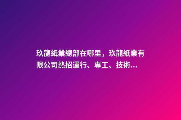玖龍紙業總部在哪里，玖龍紙業(湖北)有限公司熱招運行、專工、技術員等多崗!-第1張-觀點-玄機派