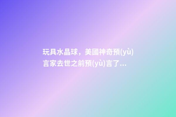 玩具水晶球，美國神奇預(yù)言家去世之前預(yù)言了中國-第1張-觀點-玄機派