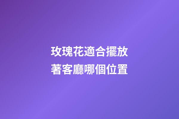 玫瑰花適合擺放著客廳哪個位置