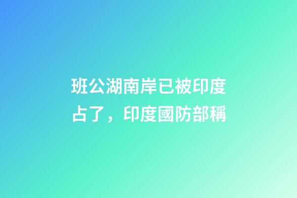班公湖南岸已被印度占了，印度國防部稱-第1張-觀點-玄機派