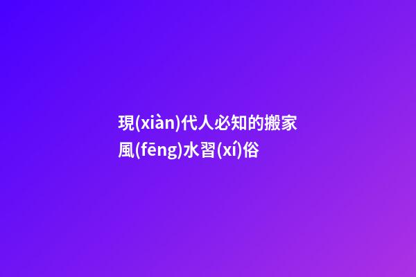 現(xiàn)代人必知的搬家風(fēng)水習(xí)俗