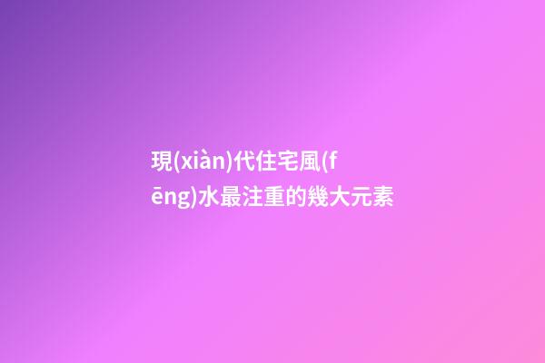 現(xiàn)代住宅風(fēng)水最注重的幾大元素
