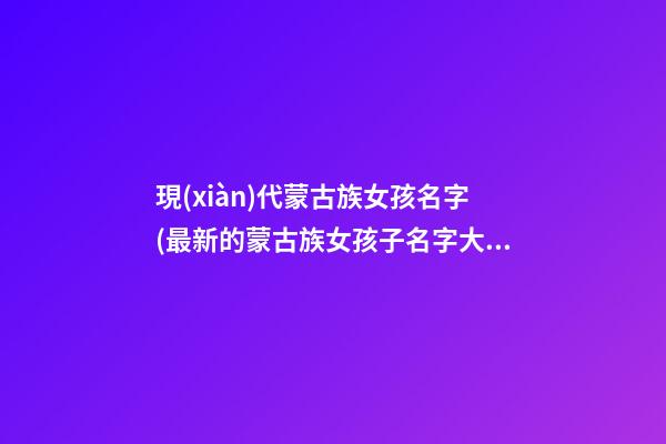 現(xiàn)代蒙古族女孩名字(最新的蒙古族女孩子名字大全)