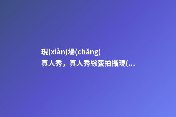 現(xiàn)場(chǎng)真人秀，真人秀綜藝拍攝現(xiàn)場(chǎng)原來(lái)是這樣的!明星們真的不會(huì)尷尬嗎