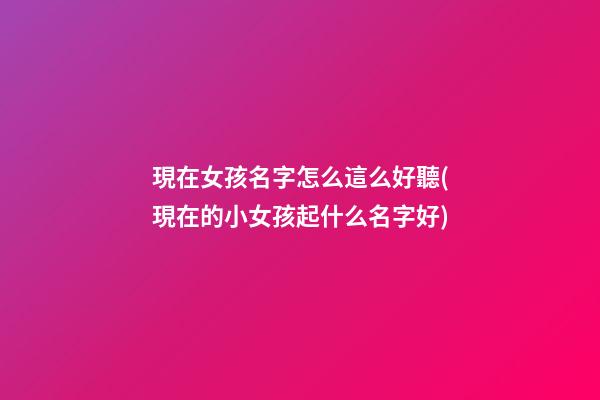 現在女孩名字怎么這么好聽(現在的小女孩起什么名字好)