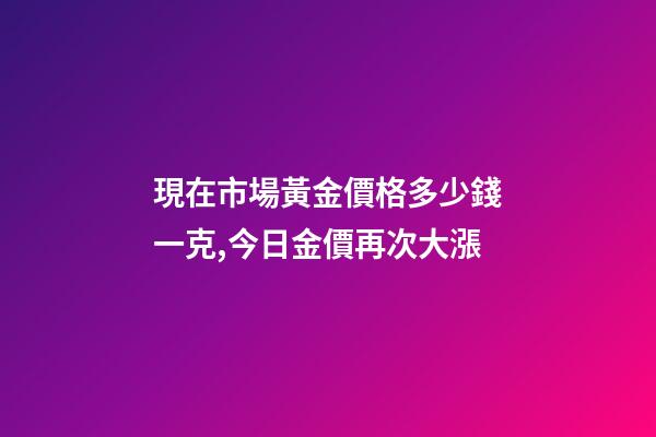 現在市場黃金價格多少錢一克,今日金價再次大漲-第1張-觀點-玄機派