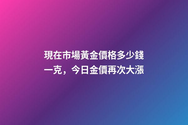 現在市場黃金價格多少錢一克，今日金價再次大漲-第1張-觀點-玄機派
