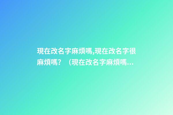 現在改名字麻煩嗎,現在改名字很麻煩嗎？（現在改名字麻煩嗎,現在改名字很麻煩嗎怎么改）