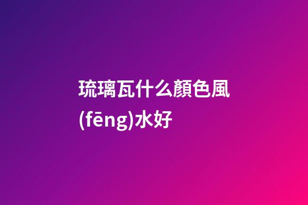 琉璃瓦什么顏色風(fēng)水好