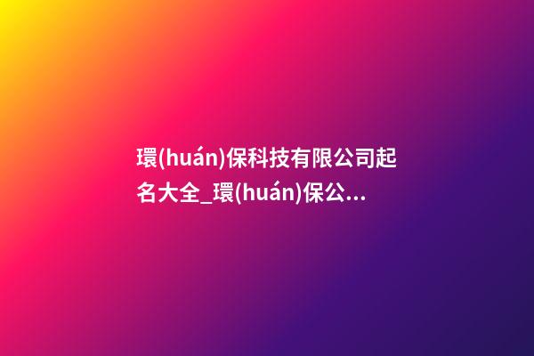 環(huán)保科技有限公司起名大全_環(huán)保公司起名大全三字